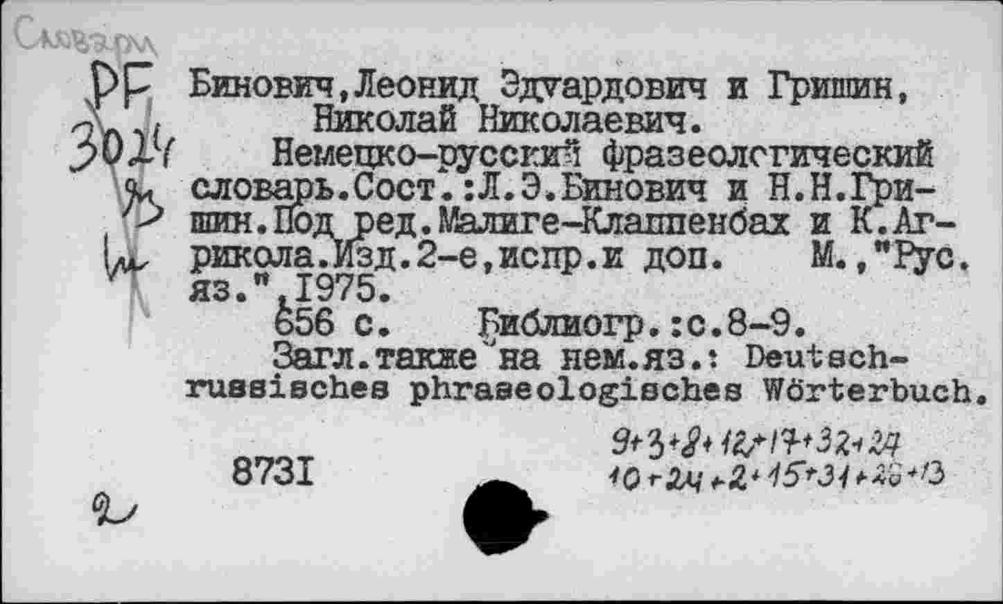 ﻿Бинович,Леонид Эдуардович и Гришин, Николай Николаевич.
Немецко-русский фразеологический словарь.Сост. :Л.Э.Бинович и Н.Н.Гришин. Под ред.Малиге-Клалпенбах и К.Аг-рикола.Изд.2-е,испр.и доп. М.,"Рус. яз." 1975.
&56 с. Библиогр.:с.8-9.
Загл.такие'на нем.яз.: Deutach-ruasischea phraseologisches Wörterbuch.
8731
^1^3^24 IQ тЗщ +Z4 /I5't31